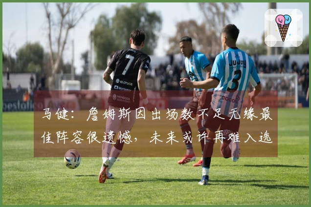马健：詹姆斯因出场数不足无缘最佳阵容很遗憾，未来或许再难入选