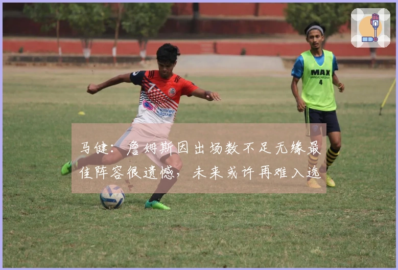 马健：詹姆斯因出场数不足无缘最佳阵容很遗憾，未来或许再难入选