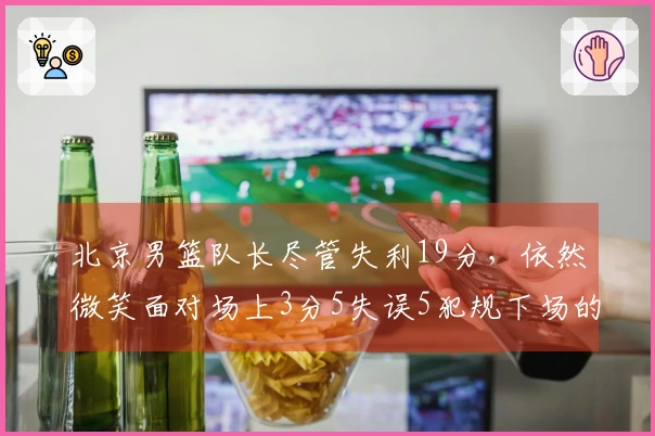 北京男篮队长尽管失利19分，依然微笑面对场上3分5失误5犯规下场的困境