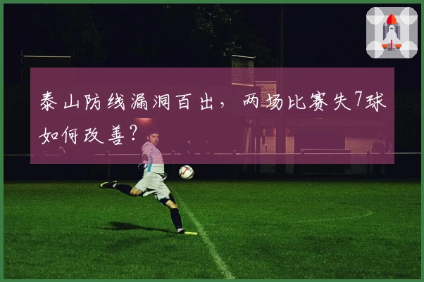 泰山防线漏洞百出，两场比赛失7球如何改善？